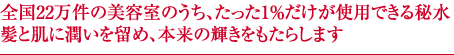 全国22万件の美容室のうち、たった1％だけが使用できる秘水髪と肌に潤いを留め、本来の輝きをもたらします