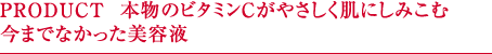 PRODUCT  本物のビタミンCがやさしく肌にしみこむ今までなかった美容液