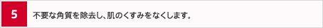 5.不要な角質を除去し、肌のくすみをなくします。